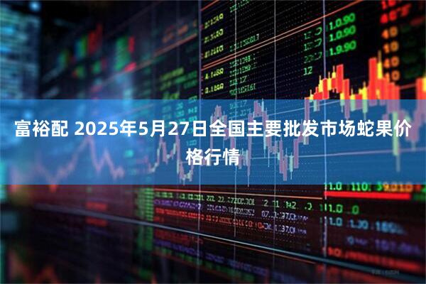 富裕配 2025年5月27日全国主要批发市场蛇果价格行情