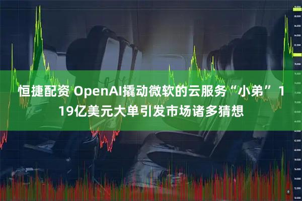 恒捷配资 OpenAI撬动微软的云服务“小弟” 119亿美元大单引发市场诸多猜想