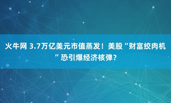 火牛网 3.7万亿美元市值蒸发！美股“财富绞肉机”恐引爆经济核弹？
