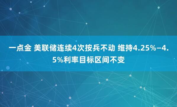 一点金 美联储连续4次按兵不动 维持4.25%—4.5%利率目标区间不变