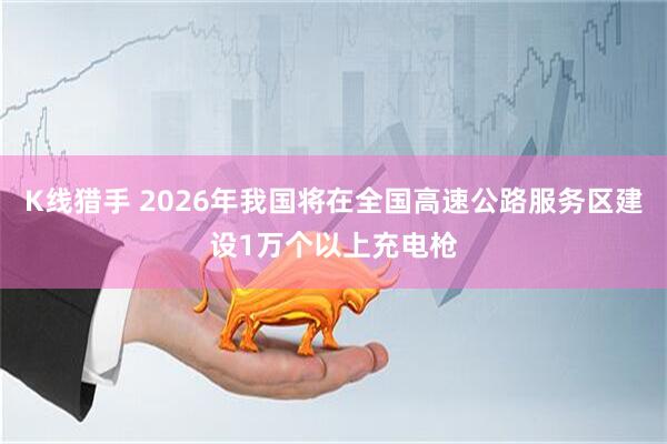 K线猎手 2026年我国将在全国高速公路服务区建设1万个以上充电枪
