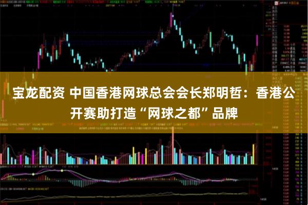 宝龙配资 中国香港网球总会会长郑明哲：香港公开赛助打造“网球之都”品牌