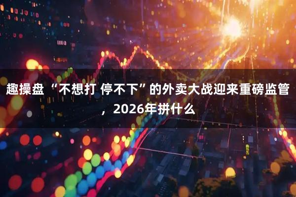 趣操盘 “不想打 停不下”的外卖大战迎来重磅监管，2026年拼什么