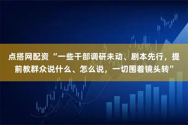点搭网配资 “一些干部调研未动、剧本先行，提前教群众说什么、怎么说，一切围着镜头转”