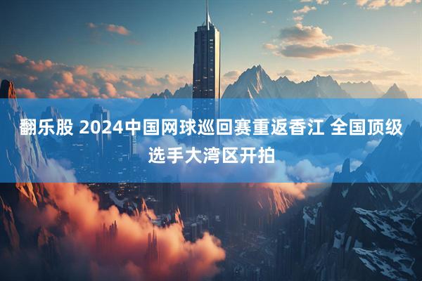 翻乐股 2024中国网球巡回赛重返香江 全国顶级选手大湾区开拍