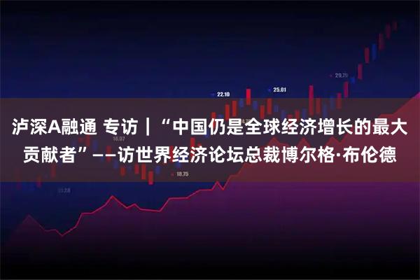 泸深A融通 专访|“中国仍是全球经济增长的最大贡献者”——访世界经济论坛总裁博尔格·布伦德