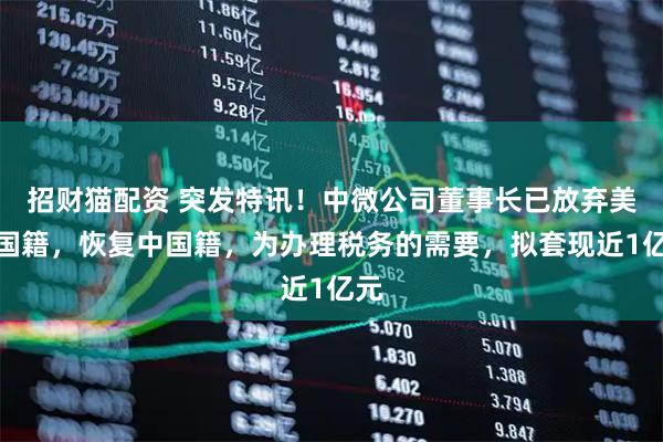 招财猫配资 突发特讯！中微公司董事长已放弃美国国籍，恢复中国籍，为办理税务的需要，拟套现近1亿元