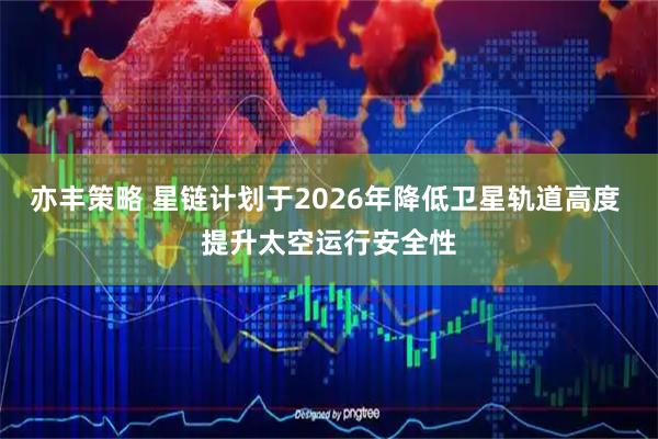 亦丰策略 星链计划于2026年降低卫星轨道高度 提升太空运行安全性