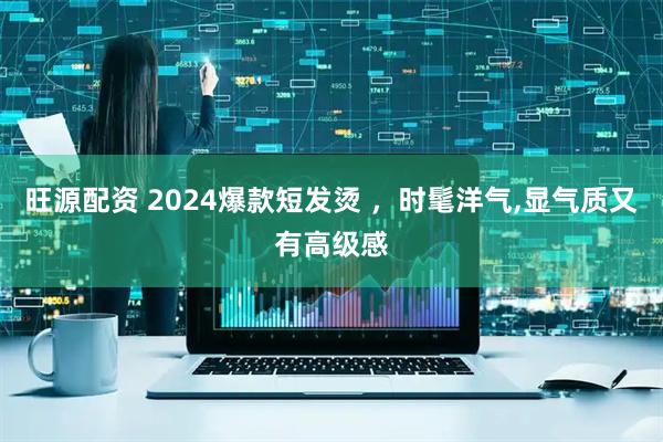 旺源配资 2024爆款短发烫 ，时髦洋气,显气质又有高级感
