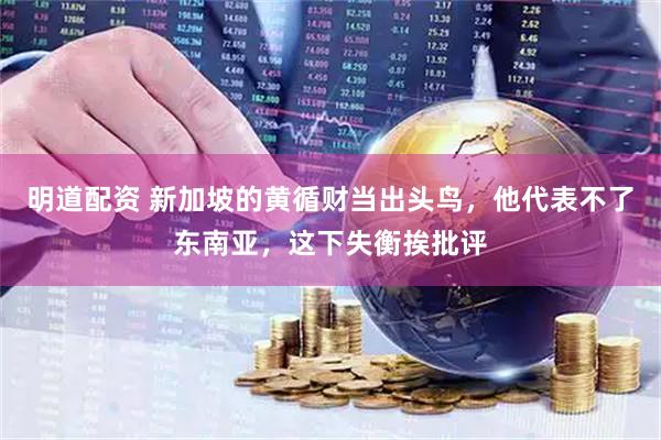 明道配资 新加坡的黄循财当出头鸟，他代表不了东南亚，这下失衡挨批评