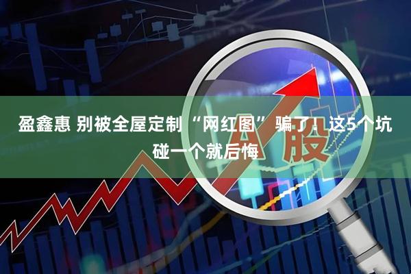 盈鑫惠 别被全屋定制 “网红图” 骗了！这5个坑碰一个就后悔