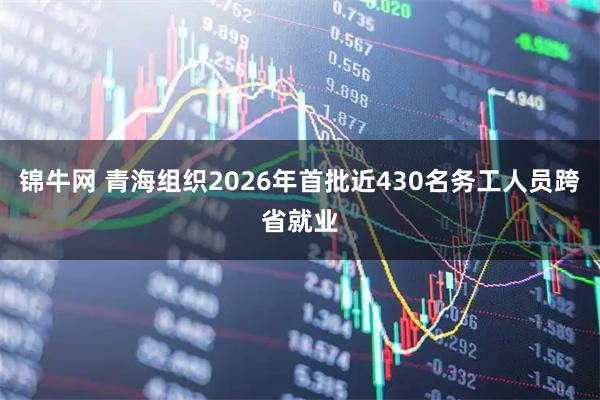 锦牛网 青海组织2026年首批近430名务工人员跨省就业
