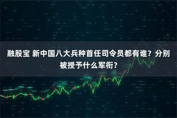 融股宝 新中国八大兵种首任司令员都有谁？分别被授予什么军衔？