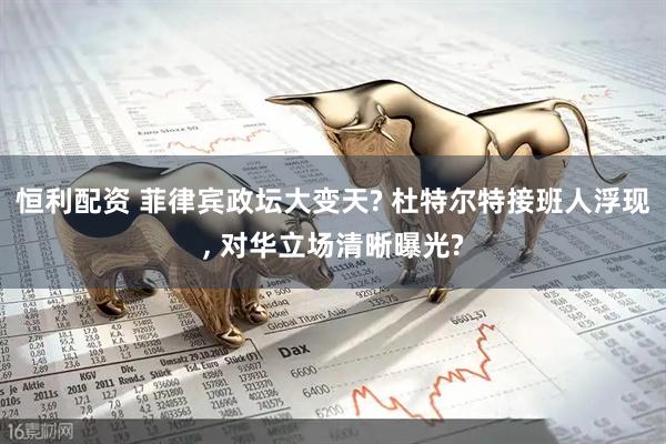 恒利配资 菲律宾政坛大变天? 杜特尔特接班人浮现, 对华立场清晰曝光?