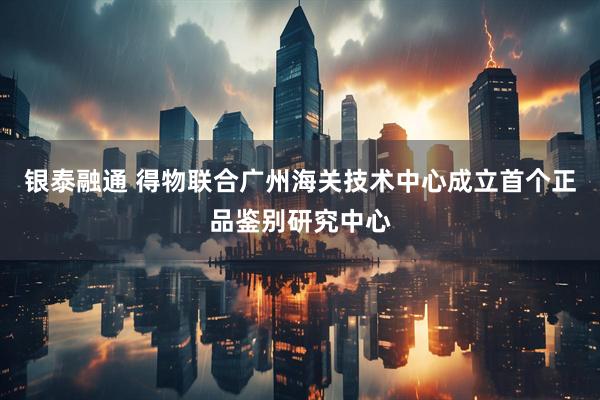 银泰融通 得物联合广州海关技术中心成立首个正品鉴别研究中心