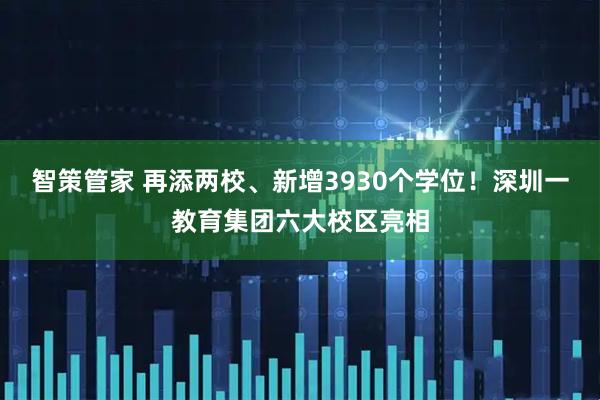 智策管家 再添两校、新增3930个学位！深圳一教育集团六大校区亮相
